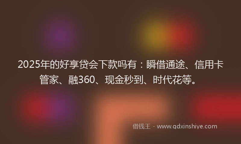 2025年的好享贷会下款吗有：瞬借通途、信用卡管家、融360、现金秒到、时代花等。