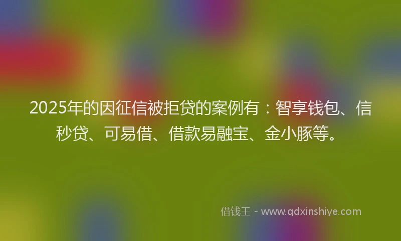 2025年的因征信被拒贷的案例有：智享钱包、信秒贷、可易借、借款易融宝、金小豚等。
