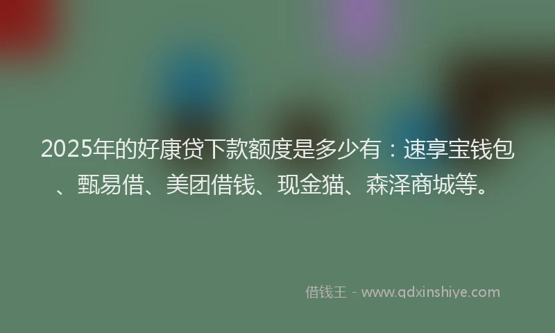 2025年的好康贷下款额度是多少有：速享宝钱包、甄易借、美团借钱、现金猫、森泽商城等。
