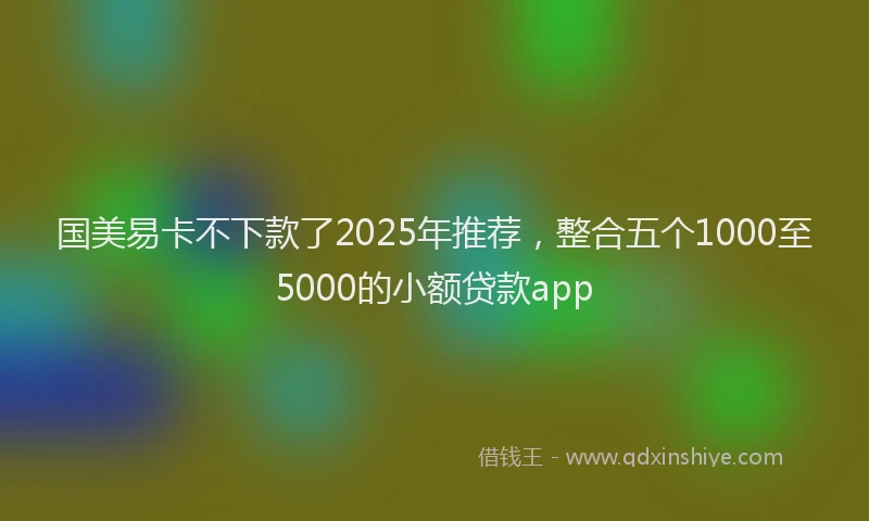 国美易卡不下款了2025年推荐，整合五个1000至5000的小额贷款app