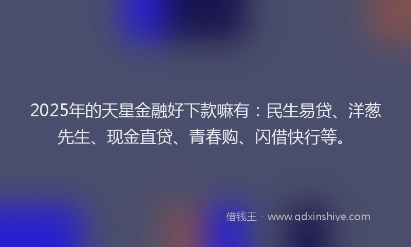 2025年的天星金融好下款嘛有：民生易贷、洋葱先生、现金直贷、青春购、闪借快行等。