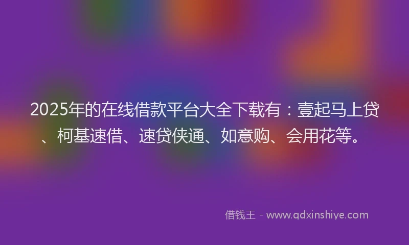 2025年的在线借款平台大全下载有：壹起马上贷、柯基速借、速贷侠通、如意购、会用花等。