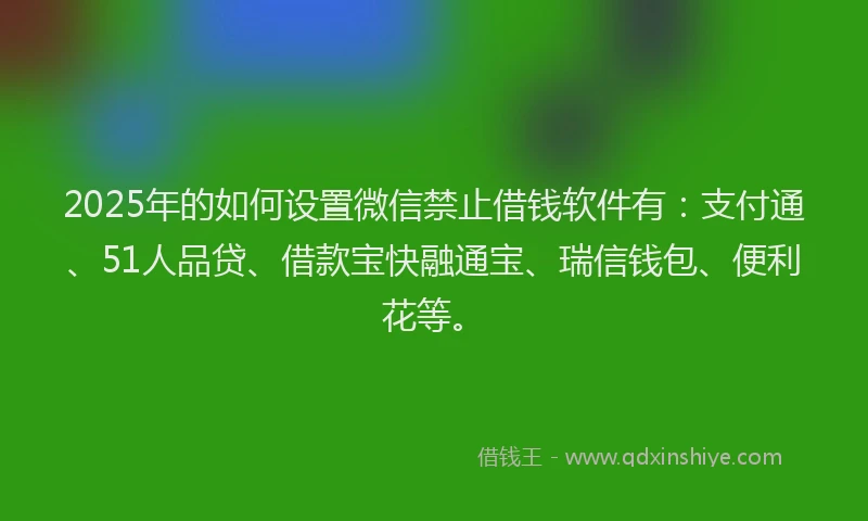 2025年的如何设置微信禁止借钱软件有：支付通、51人品贷、借款宝快融通宝、瑞信钱包、便利花等。