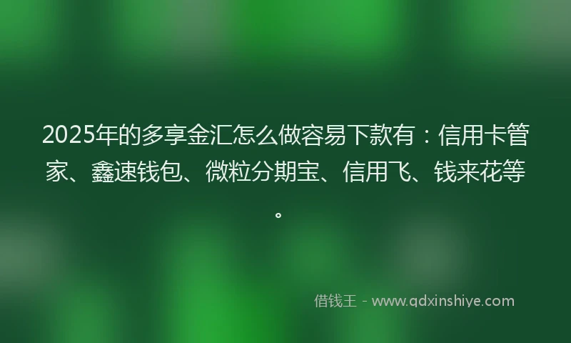 2025年的多享金汇怎么做容易下款有：信用卡管家、鑫速钱包、微粒分期宝、信用飞、钱来花等。