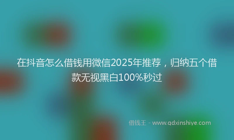 在抖音怎么借钱用微信2025年推荐，归纳五个借款无视黑白100%秒过