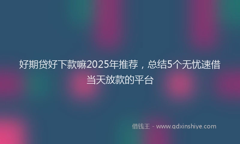 好期贷好下款嘛2025年推荐，总结5个无忧速借当天放款的平台
