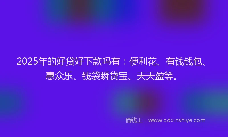 2025年的好贷好下款吗有：便利花、有钱钱包、惠众乐、钱袋瞬贷宝、天天盈等。