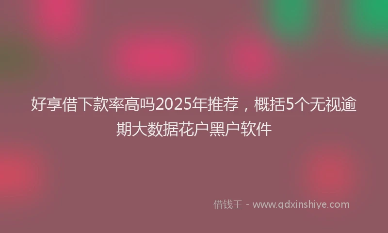 好享借下款率高吗2025年推荐，概括5个无视逾期大数据花户黑户软件