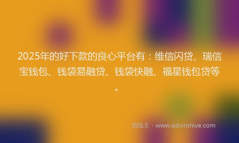 2025年的好下款的良心平台有：维信闪贷、瑞信宝钱包、钱袋易融贷、钱袋快融、福星钱包贷等。