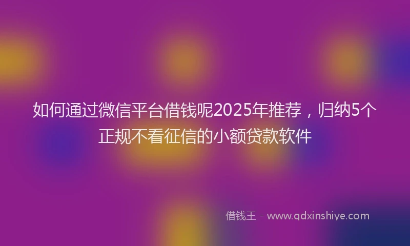如何通过微信平台借钱呢2025年推荐，归纳5个正规不看征信的小额贷款软件