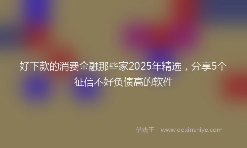 好下款的消费金融那些家2025年精选，分享5个征信不好负债高的软件