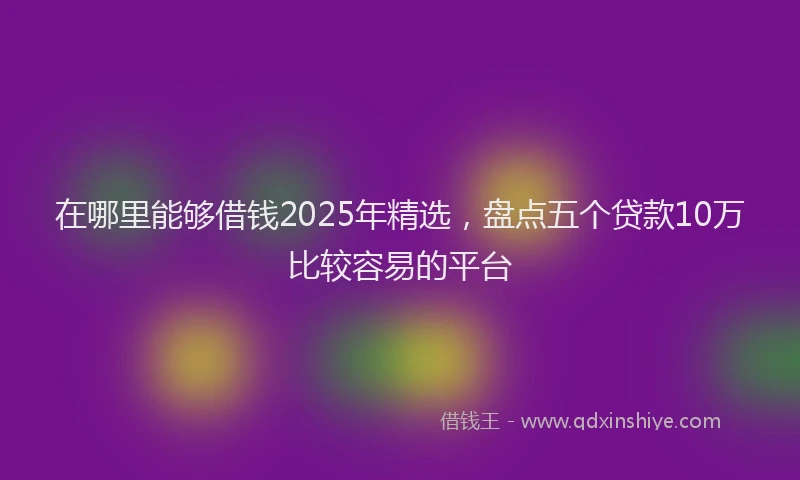 在哪里能够借钱2025年精选，盘点五个贷款10万比较容易的平台