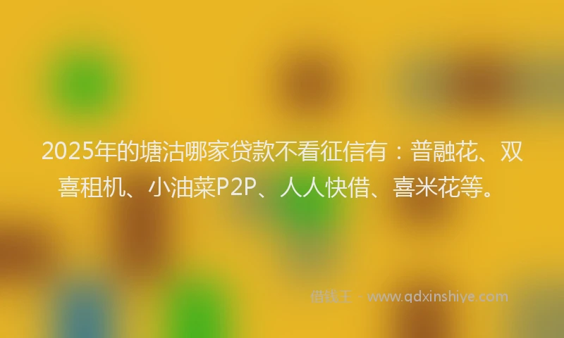 2025年的塘沽哪家贷款不看征信有：普融花、双喜租机、小油菜P2P、人人快借、喜米花等。