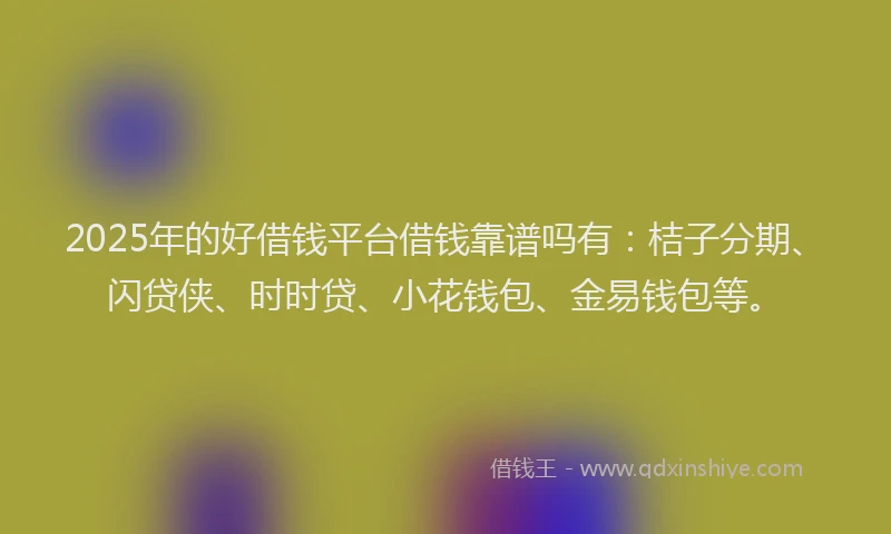 2025年的好借钱平台借钱靠谱吗有：桔子分期、闪贷侠、时时贷、小花钱包、金易钱包等。