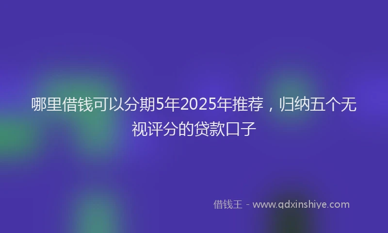 哪里借钱可以分期5年2025年推荐，归纳五个无视评分的贷款口子