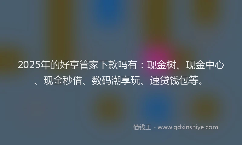 2025年的好享管家下款吗有：现金树、现金中心、现金秒借、数码潮享玩、速贷钱包等。