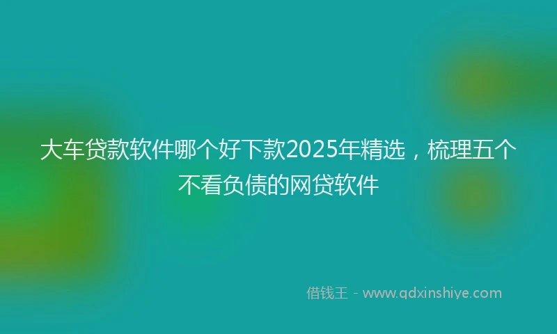 大车贷款软件哪个好下款2025年精选，梳理五个不看负债的网贷软件
