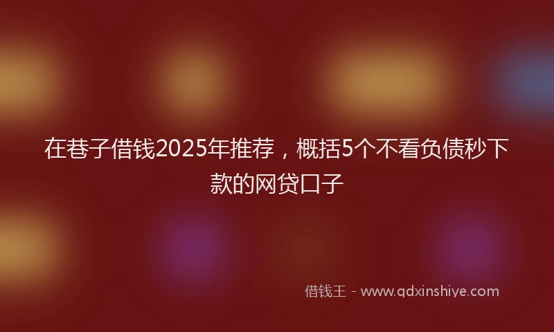 在巷子借钱2025年推荐，概括5个不看负债秒下款的网贷口子