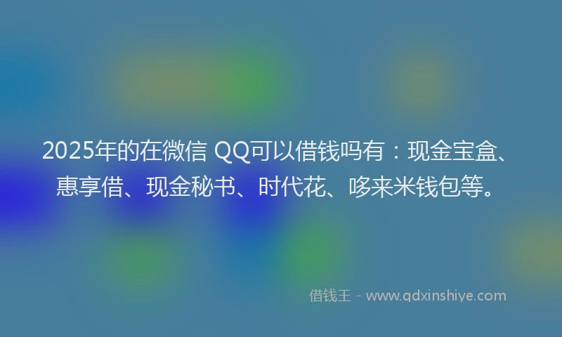 2025年的在微信 QQ可以借钱吗有：现金宝盒、惠享借、现金秘书、时代花、哆来米钱包等。