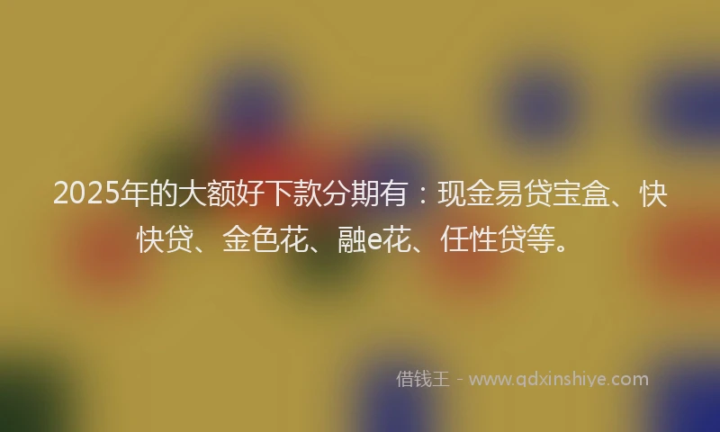 2025年的大额好下款分期有：现金易贷宝盒、快快贷、金色花、融e花、任性贷等。