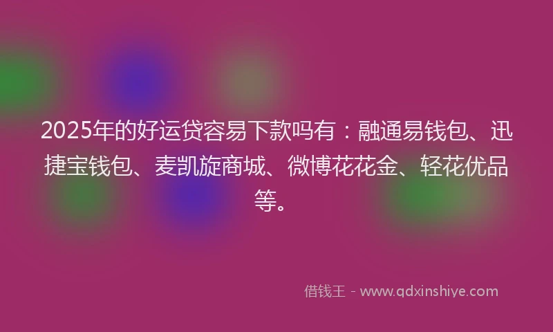 2025年的好运贷容易下款吗有：融通易钱包、迅捷宝钱包、麦凯旋商城、微博花花金、轻花优品等。