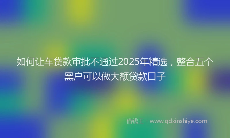 如何让车贷款审批不通过2025年精选，整合五个黑户可以做大额贷款口子