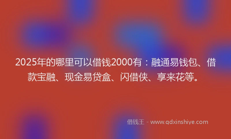 2025年的哪里可以借钱2000有：融通易钱包、借款宝融、现金易贷盒、闪借侠、享来花等。