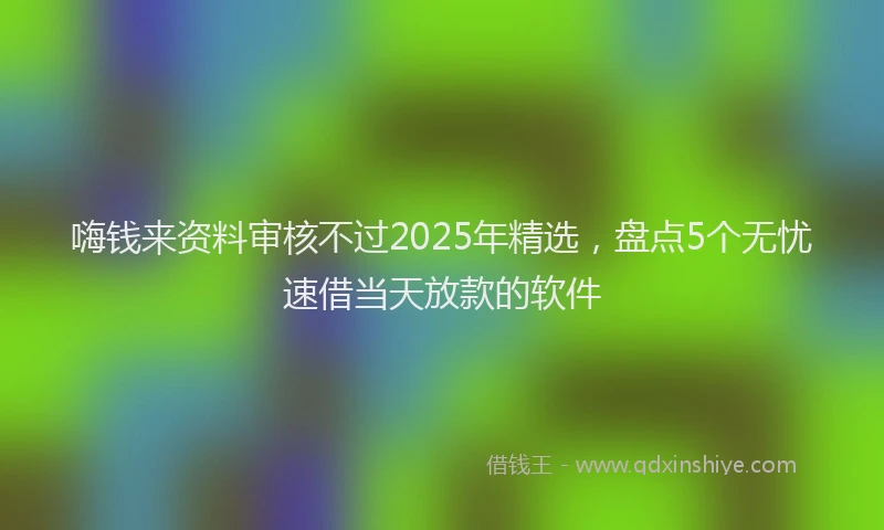 嗨钱来资料审核不过2025年精选，盘点5个无忧速借当天放款的软件