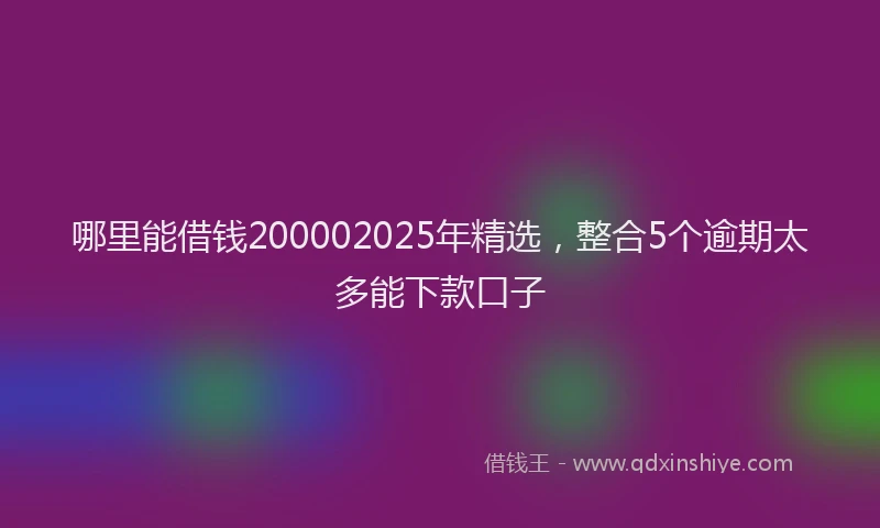 哪里能借钱200002025年精选，整合5个逾期太多能下款口子