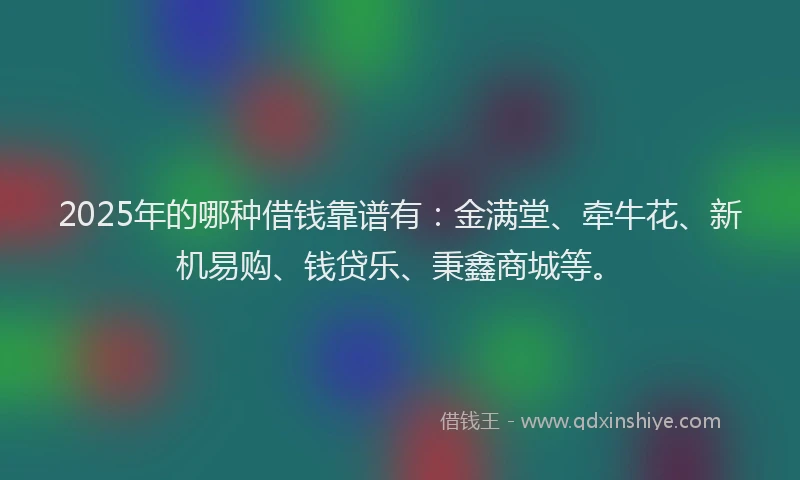 2025年的哪种借钱靠谱有：金满堂、牵牛花、新机易购、钱贷乐、秉鑫商城等。