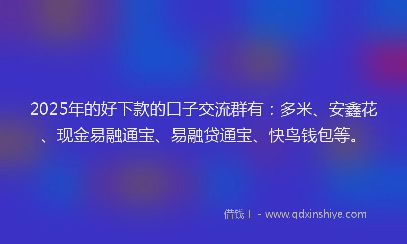 2025年的好下款的口子交流群有：多米、安鑫花、现金易融通宝、易融贷通宝、快鸟钱包等。
