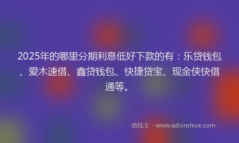 2025年的哪里分期利息低好下款的有：乐贷钱包、爱木速借、鑫贷钱包、快捷贷宝、现金侠快借通等。