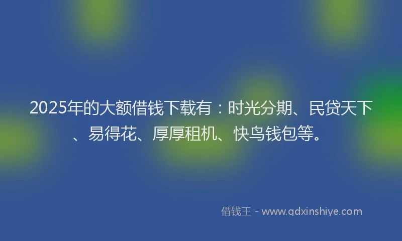 2025年的大额借钱下载有：时光分期、民贷天下、易得花、厚厚租机、快鸟钱包等。