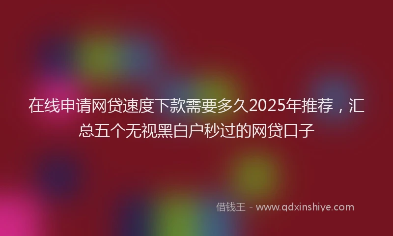在线申请网贷速度下款需要多久2025年推荐，汇总五个无视黑白户秒过的网贷口子