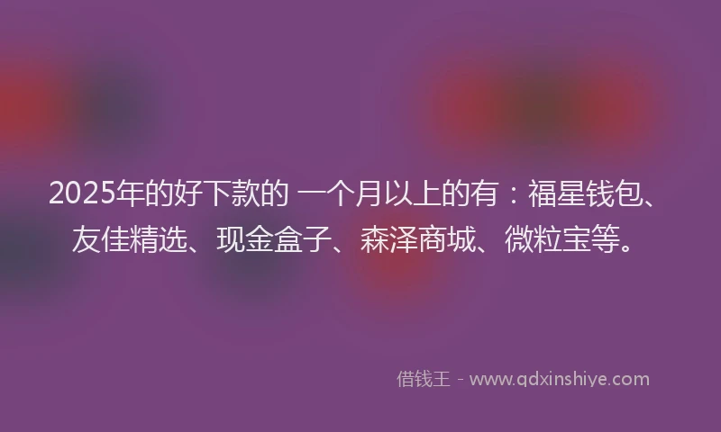 2025年的好下款的 一个月以上的有：福星钱包、友佳精选、现金盒子、森泽商城、微粒宝等。