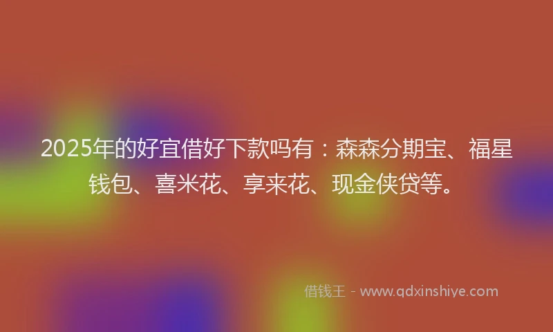 2025年的好宜借好下款吗有：森森分期宝、福星钱包、喜米花、享来花、现金侠贷等。