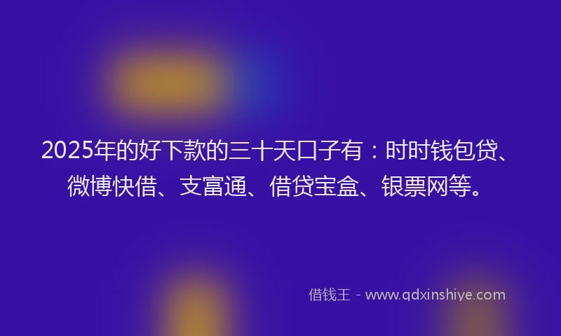 2025年的好下款的三十天口子有：时时钱包贷、微博快借、支富通、借贷宝盒、银票网等。