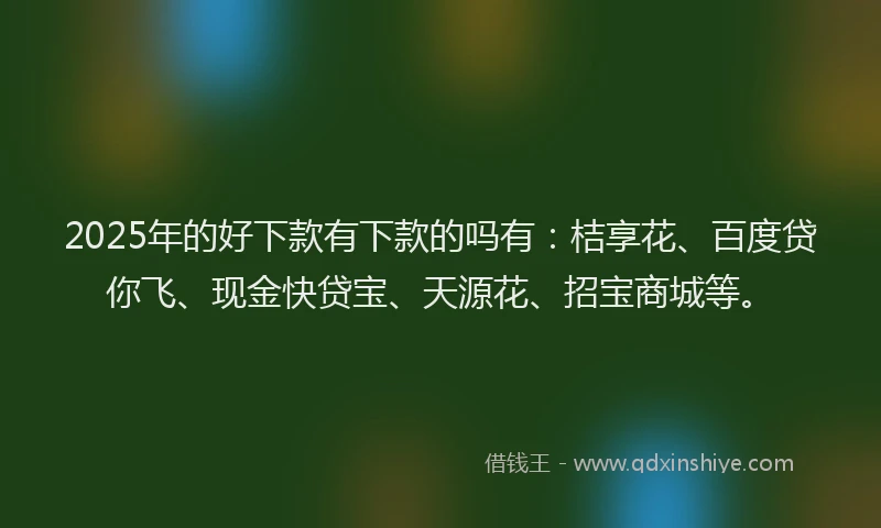 2025年的好下款有下款的吗有：桔享花、百度贷你飞、现金快贷宝、天源花、招宝商城等。
