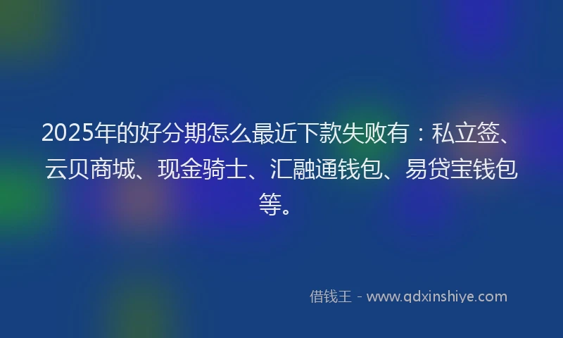 2025年的好分期怎么最近下款失败有：私立签、云贝商城、现金骑士、汇融通钱包、易贷宝钱包等。