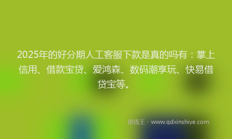 2025年的好分期人工客服下款是真的吗有：掌上信用、借款宝贷、爱鸿森、数码潮享玩、快易借贷宝等。