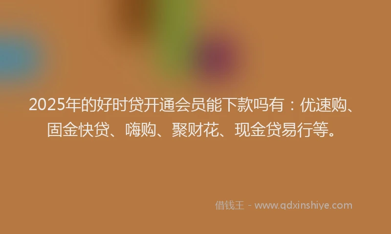 2025年的好时贷开通会员能下款吗有：优速购、固金快贷、嗨购、聚财花、现金贷易行等。