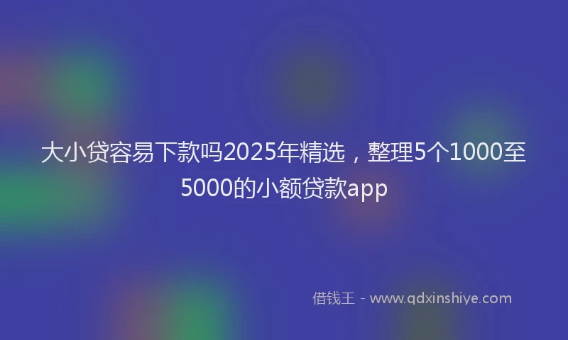大小贷容易下款吗2025年精选，整理5个1000至5000的小额贷款app