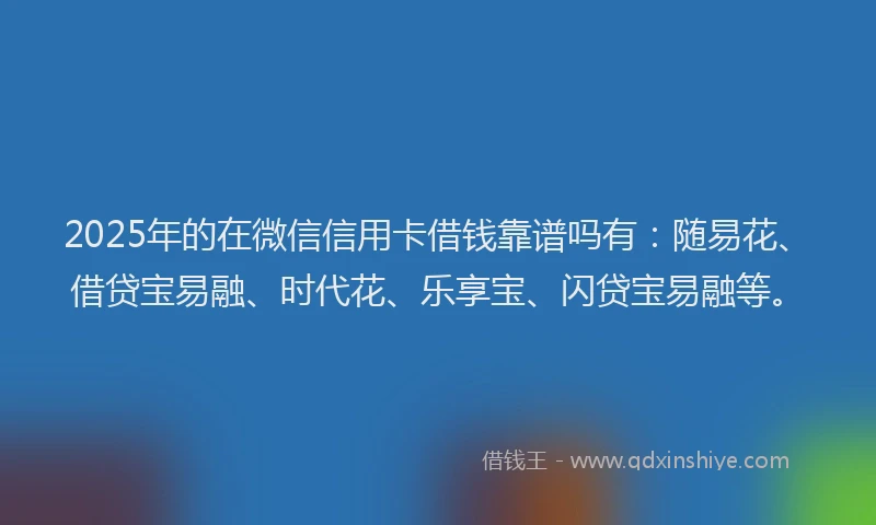 2025年的在微信信用卡借钱靠谱吗有：随易花、借贷宝易融、时代花、乐享宝、闪贷宝易融等。