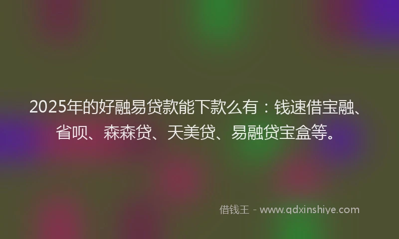 2025年的好融易贷款能下款么有：钱速借宝融、省呗、森森贷、天美贷、易融贷宝盒等。