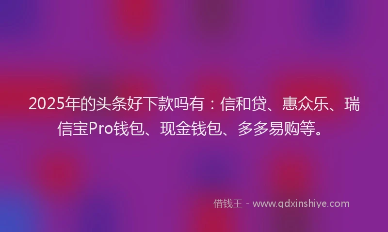2025年的头条好下款吗有：信和贷、惠众乐、瑞信宝Pro钱包、现金钱包、多多易购等。