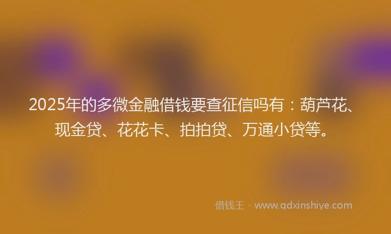 2025年的多微金融借钱要查征信吗有：葫芦花、现金贷、花花卡、拍拍贷、万通小贷等。