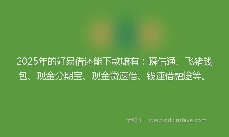 2025年的好易借还能下款嘛有：瞬信通、飞猪钱包、现金分期宝、现金贷速借、钱速借融途等。