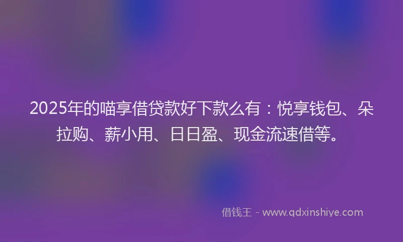2025年的喵享借贷款好下款么有：悦享钱包、朵拉购、薪小用、日日盈、现金流速借等。