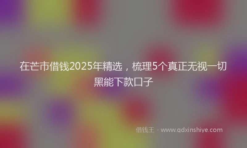在芒市借钱2025年精选，梳理5个真正无视一切黑能下款口子