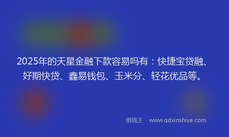 2025年的天星金融下款容易吗有：快捷宝贷融、好期快贷、鑫易钱包、玉米分、轻花优品等。